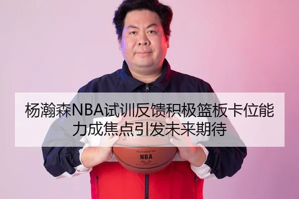 杨瀚森NBA试训反馈积极篮板卡位能力成焦点引发未来期待